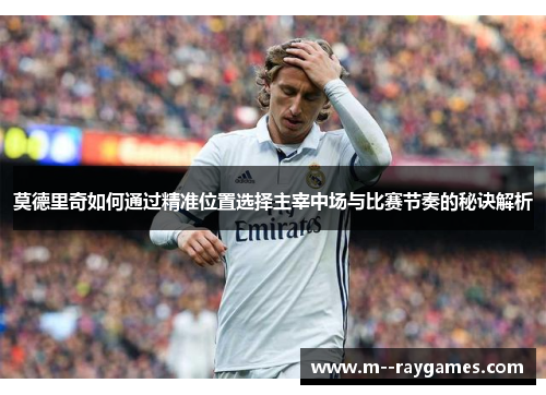莫德里奇如何通过精准位置选择主宰中场与比赛节奏的秘诀解析