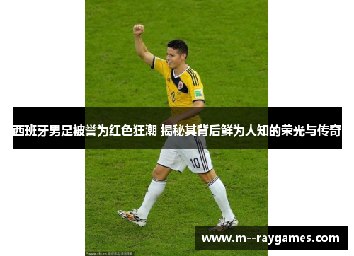 西班牙男足被誉为红色狂潮 揭秘其背后鲜为人知的荣光与传奇