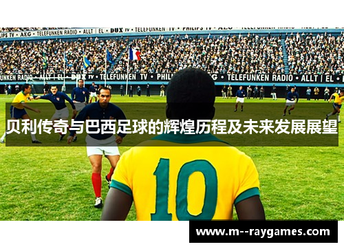 贝利传奇与巴西足球的辉煌历程及未来发展展望