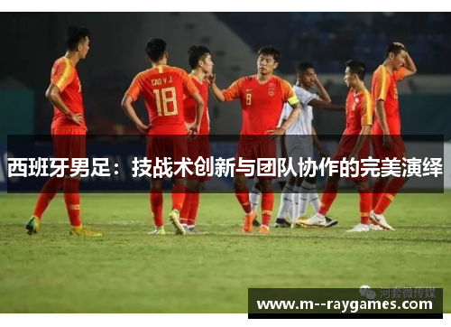 西班牙男足：技战术创新与团队协作的完美演绎