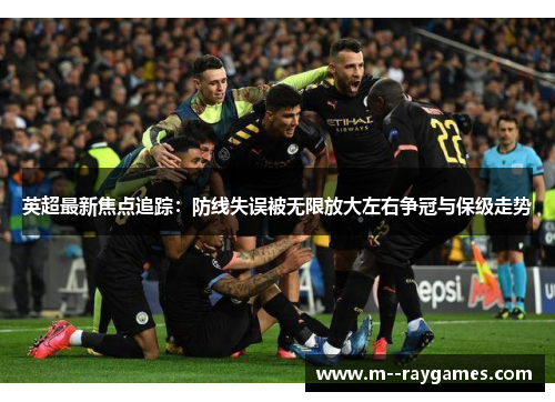 英超最新焦点追踪：防线失误被无限放大左右争冠与保级走势