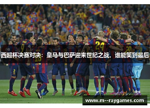 西超杯决赛对决：皇马与巴萨迎来世纪之战，谁能笑到最后