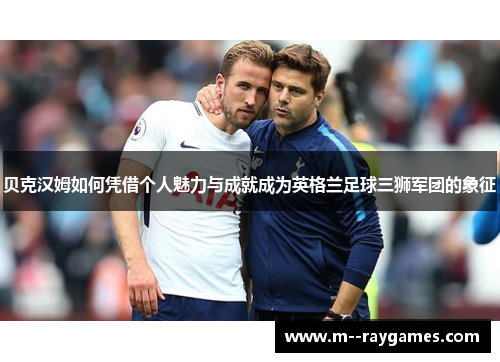 贝克汉姆如何凭借个人魅力与成就成为英格兰足球三狮军团的象征