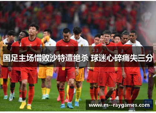 国足主场惜败沙特遭绝杀 球迷心碎痛失三分