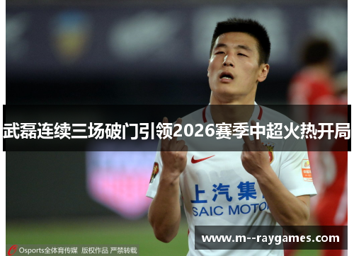 武磊连续三场破门引领2026赛季中超火热开局 武磊连续三场破门引领2026赛季中超火热开局