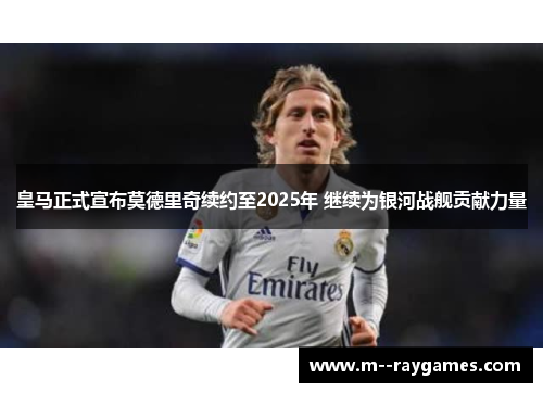 皇马正式宣布莫德里奇续约至2025年 继续为银河战舰贡献力量