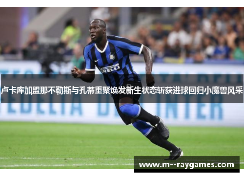卢卡库加盟那不勒斯与孔蒂重聚焕发新生状态斩获进球回归小魔兽风采